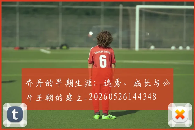 乔丹的早期生涯:选秀、成长与公牛王朝的建立_20260526144348
