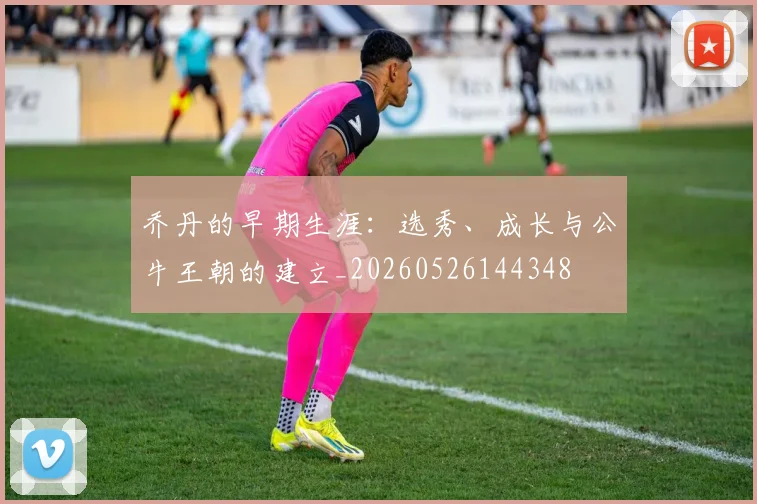 乔丹的早期生涯：选秀、成长与公牛王朝的建立_20260526144348